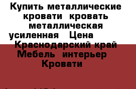 Купить металлические кровати, кровать металлическая усиленная › Цена ­ 900 - Краснодарский край Мебель, интерьер » Кровати   